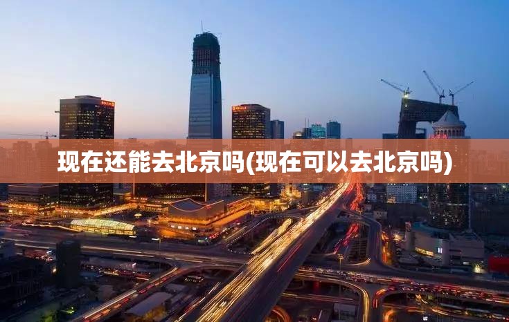 现在还能去北京吗(现在可以去北京吗) 现在还能去北京吗(现在可以去北京吗)